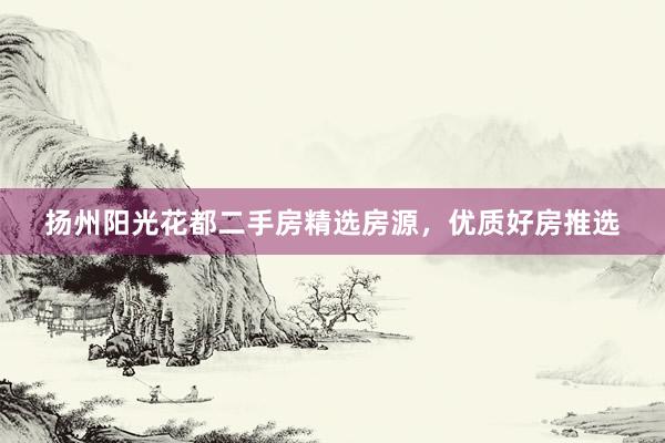 扬州阳光花都二手房精选房源，优质好房推选